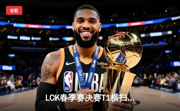 LCK春季赛决赛T1横扫Gen.G夺冠，Faker斩获第十座联赛奖杯